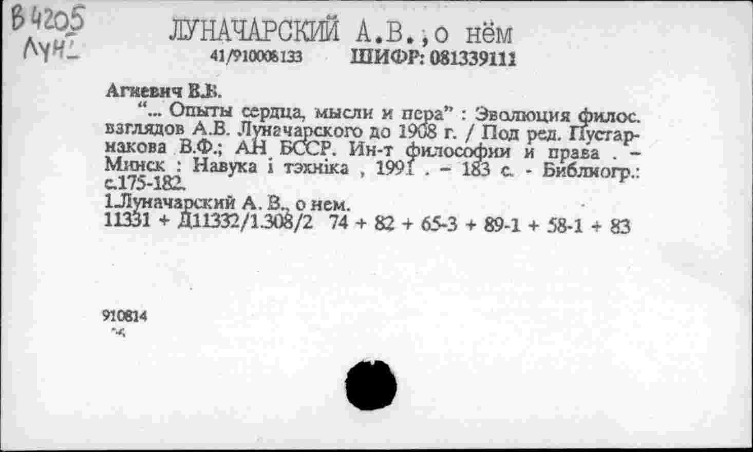 ﻿В Й2О5
ЛУНАЧАРСКИЙ А.В.,о нём
41./910ОЖ133 ШИФР: 081339111
Агаевня ВЛ
... Опыты сердца, мысли и пера” : Эволюция филос. взглядов А.В. Луначарского до 1908 г. / Под ред. Пусгар-накова В.Ф.; АН БСХ2Р. Ин-т философии и права —
Навука * тэ®<>ка . 1991 . - 183 с - Библиогр.: с.175-182.	ь
1-Луначарский А. В., о нем.
11331 + Д11332/1308/2 74 + 82 + 65-3 + 89-1 + 58-1 + 83
910814